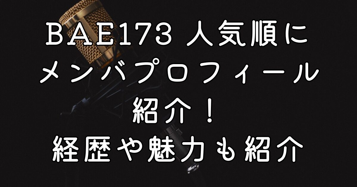 BAE173 人気順にメンバプロフィール紹介！経歴や魅力も紹介