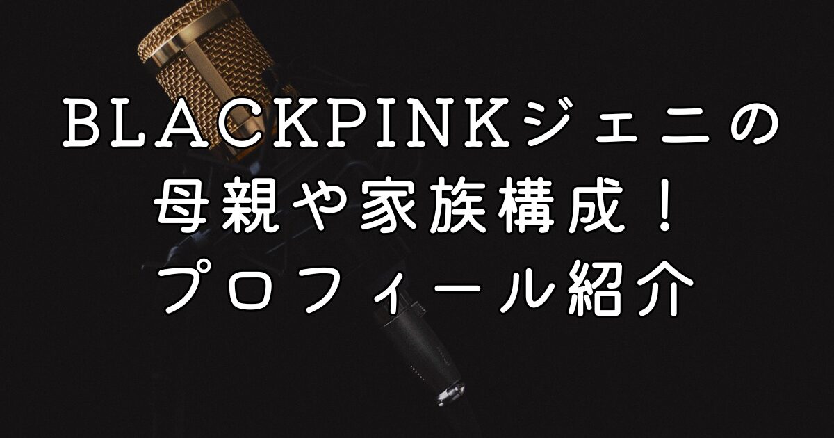 BLACKPINKジェニの母親や家族構成！プロフィール紹介