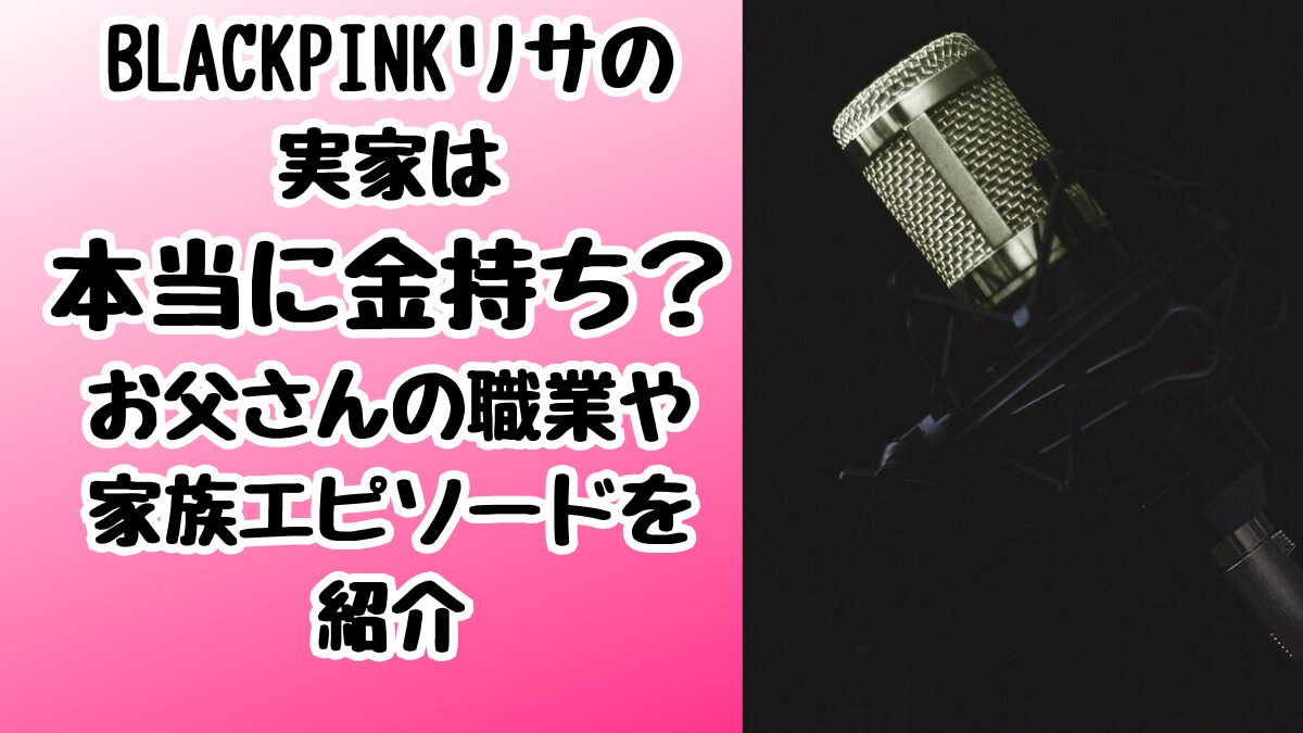 BLACKPINKリサの実家は本当に金持ち？お父さんの職業や家族エピソードを紹介