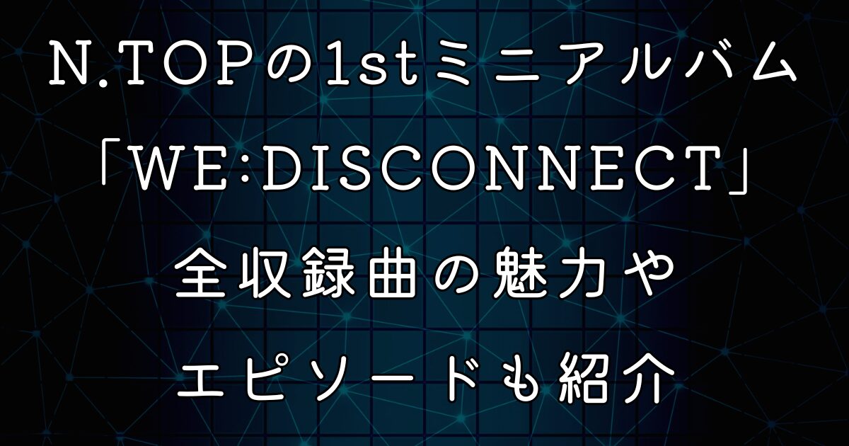 N.TOPの1stミニアルバム「WE:DISCONNECT」！全収録曲の魅力やエピソードも紹介