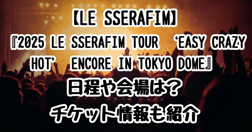 【LE SSERAFIM】初の東京ドーム公演『2025 LE SSERAFIM TOUR ‘EASY CRAZY HOT’ ENCORE IN TOKYO DOME』日程や会場は？チケット情報も紹介